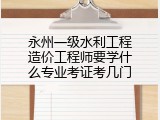 永州一级水利工程造价工程师要学什么专业考证考几门