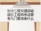 长沙二级交通运输造价工程师考试要考几门要准备什么