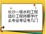 长沙一级水利工程造价工程师要学什么专业考证考几门
