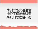 株洲二级交通运输造价工程师考试要考几门要准备什么