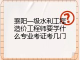 襄阳一级水利工程造价工程师要学什么专业考证考几门