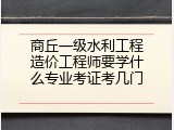 商丘一级水利工程造价工程师要学什么专业考证考几门