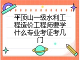 平顶山一级水利工程造价工程师要学什么专业考证考几门