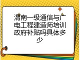 渭南一级通信与广电工程建造师培训政府补贴吗具体多少