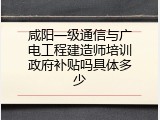 咸阳一级通信与广电工程建造师培训政府补贴吗具体多少