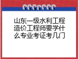 山东一级水利工程造价工程师要学什么专业考证考几门