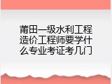 莆田一级水利工程造价工程师要学什么专业考证考几门