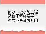 丽水一级水利工程造价工程师要学什么专业考证考几门