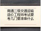 南通二级交通运输造价工程师考试要考几门要准备什么