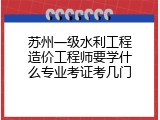 苏州一级水利工程造价工程师要学什么专业考证考几门