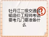 牡丹江二级交通运输造价工程师考试要考几门要准备什么