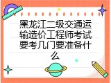 黑龙江二级交通运输造价工程师考试要考几门要准备什么