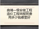 曲靖一级安装工程造价工程师报班费用多少钱哪里好