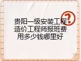 贵阳一级安装工程造价工程师报班费用多少钱哪里好