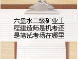 六盘水二级矿业工程建造师是机考还是笔试考场在哪里