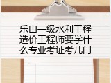 乐山一级水利工程造价工程师要学什么专业考证考几门