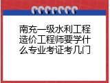南充一级水利工程造价工程师要学什么专业考证考几门