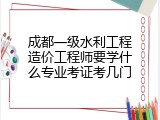 成都一级水利工程造价工程师要学什么专业考证考几门
