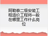 阿勒泰二级安装工程造价工程师一般在哪里工作什么岗位