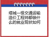 塔城一级交通运输造价工程师都做什么的就业现状如何