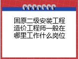 固原二级安装工程造价工程师一般在哪里工作什么岗位