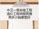 中卫一级安装工程造价工程师报班费用多少钱哪里好