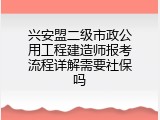 兴安盟二级市政公用工程建造师报考流程详解需要社保吗
