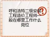 呼和浩特二级安装工程造价工程师一般在哪里工作什么岗位