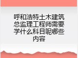 呼和浩特土木建筑总监理工程师需要学什么科目呢哪些内容