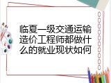 临夏一级交通运输造价工程师都做什么的就业现状如何