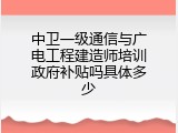 中卫一级通信与广电工程建造师培训政府补贴吗具体多少