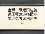 金昌一级港口与航道工程建造师报考要怎么考试何时考试