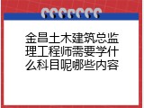 金昌土木建筑总监理工程师需要学什么科目呢哪些内容