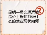 昆明一级交通运输造价工程师都做什么的就业现状如何
