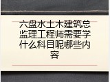 六盘水土木建筑总监理工程师需要学什么科目呢哪些内容