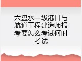 六盘水一级港口与航道工程建造师报考要怎么考试何时考试