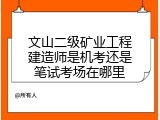 文山二级矿业工程建造师是机考还是笔试考场在哪里
