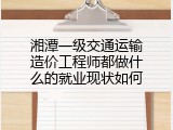 湘潭一级交通运输造价工程师都做什么的就业现状如何
