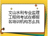 文山水利专业监理工程师考试在哪报名培训机构怎么找