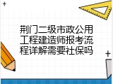 荆门二级市政公用工程建造师报考流程详解需要社保吗