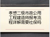 孝感二级市政公用工程建造师报考流程详解需要社保吗