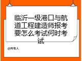 临沂一级港口与航道工程建造师报考要怎么考试何时考试