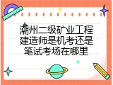 潮州二级矿业工程建造师是机考还是笔试考场在哪里