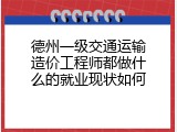 德州一级交通运输造价工程师都做什么的就业现状如何