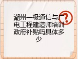 潮州一级通信与广电工程建造师培训政府补贴吗具体多少
