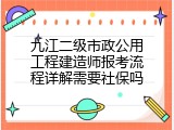 九江二级市政公用工程建造师报考流程详解需要社保吗