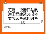 芜湖一级港口与航道工程建造师报考要怎么考试何时考试