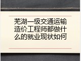 芜湖一级交通运输造价工程师都做什么的就业现状如何