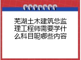 芜湖土木建筑总监理工程师需要学什么科目呢哪些内容