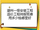 潮州一级安装工程造价工程师报班费用多少钱哪里好